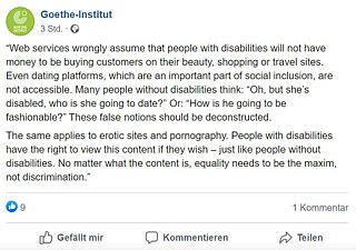 The image is a screenshot of Tiffany Brar's post on Facebook, which reads: “Web services wrongly assume that people with disabilities will not have money to be buying customers on their beauty, shopping or travel sites. Even dating platforms, which are an important part of social inclusion, are not accessible. Many people without disabilities think: “Oh, but she’s disabled, who is she going to date?” Or: “How is he going to be fashionable?” These false notions should be deconstructed.  The same applies to erotic sites and pornography. People with disabilities have the right to view this content if they wish – just like people without disabilities. No matter what the content is, equality needs to be the maxim, not discrimination.” © © Goethe Institut Tiffany Brar’s Facebook post
