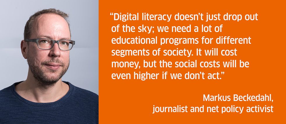 Digital literacy doesn’t just drop out of the sky; we need a lot of educational programs for different segments of society. It will cost money, but the social costs will be even higher if we don’t act.<br><i>Markus Beckedahl, journalist and net policy activist</i>