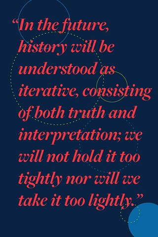 “In the future, history will be understood as iterative, consisting of both truth and interpretation; we will not hold it too tightly nor will we take it too lightly.”