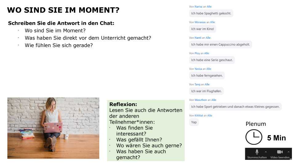 Schreiben Sie die Antwort in den Chat: Wo sind Sie im Moment? Was haben Sie direkt vor dem Unterricht gemacht? Wie fühlen Sie sich gerade? Reflexion: Lesen Sie auch die Antworten der anderen Teilnehmer*innen: Was finden Sie interessant? Was gefällt Ihnen? Wo wären Sie auch gerne? Was haben Sie auch gemacht? Sozialform: Plenum, Zeit: 5 min