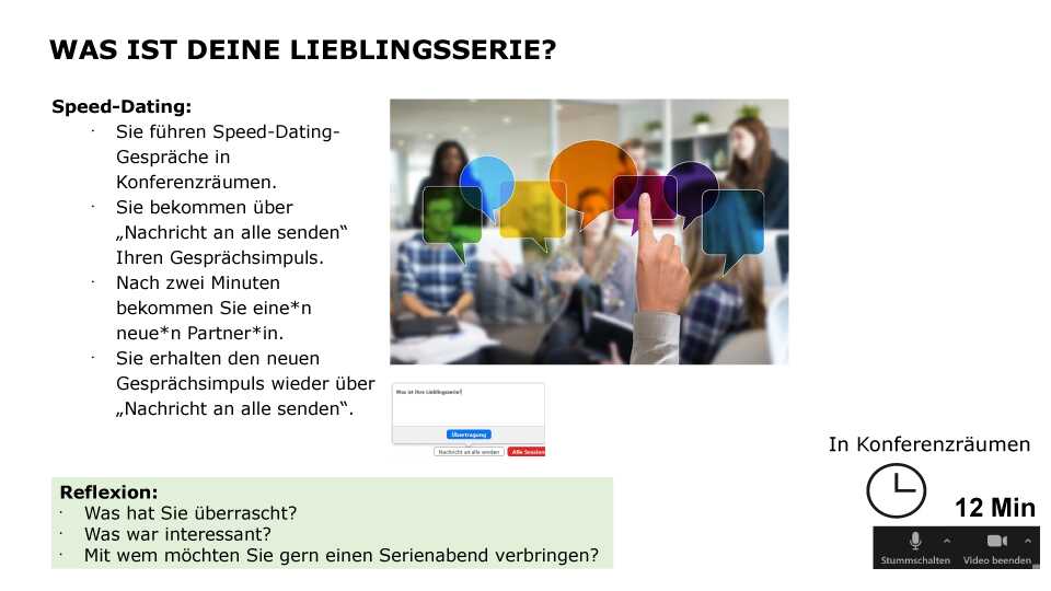 Was ist deine Lieblingsserie? Speed-Dating: Sie führen Speed-Dating-Gespräche in Konferenzräumen. Sie bekommen über „Nachricht an alle senden“ Ihren Gesprächsimpuls. Nach zwei Minuten bekommen Sie eine*n neue*n Partner*in. Sie erhalten den neuen Gesprächsimpuls wieder über „Nachricht an alle senden“. Reflexion: Was hat Sie überrascht? Was war interessant? Mit wem möchten Sie gern einen Serienabend verbringen? Sozialform: in Konferenzräumen, Zeit: 12 min