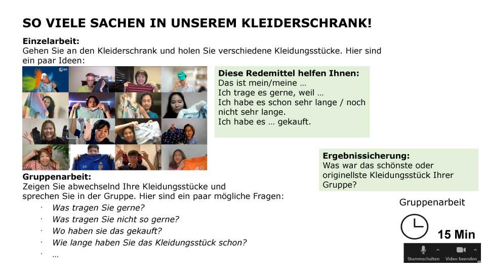 So viele Sachen in unserem Kleiderschrank! Einzelarbeit: Gehen Sie an den Kleiderschrank und holen Sie verschiedene Kleidungsstücke. Hier sind ein paar Ideen (Bild: Kursteilnehmende halten Kleidungsstücke in die Kamera) Gruppenarbeit: Zeigen Sie abwechselnd Ihre Kleidungsstücke und sprechen Sie in der Gruppe. Hier sind ein paar mögliche Fragen: Was tragen Sie gerne? Was tragen Sie nicht so gerne? Wo haben sie das gekauft? Wie lange haben Sie das Kleidungsstück schon? … Diese Redemittel helfen Ihnen: Das ist mein/meine … Ich trage es gerne, weil … Ich habe es schon sehr lange / noch nicht sehr lange. Ich habe es … gekauft. Ergebnissicherung: Was war das schönste oder originellste Kleidungsstück Ihrer Gruppe? Sozialform: Gruppenarbeit, Zeit: 15 min