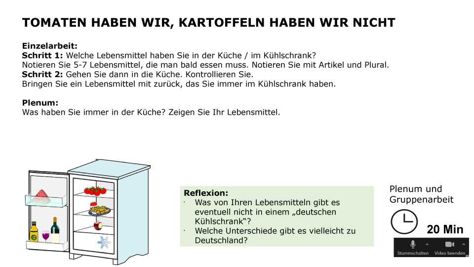 Tomaten haben wir, Kartoffeln haben wir nicht Einzelarbeit: Schritt 1: Welche Lebensmittel haben Sie in der Küche / im Kühlschrank? Notieren Sie 5-7 Lebensmittel, die man bald essen muss. Notieren Sie mit Artikel und Plural. Schritt 2: Gehen Sie dann in die Küche. Kontrollieren Sie. Bringen Sie ein Lebensmittel mit zurück, das Sie immer im Kühlschrank haben. Plenum: Was haben Sie immer in der Küche? Zeigen Sie Ihr Lebensmittel. Reflexion: Was von Ihren Lebensmitteln gibt es eventuell nicht in einem „deutschen Kühlschrank“? Welche Unterschiede gibt es vielleicht zu Deutschland? Sozialform: Plenum und Gruppenarbeit, Zeit: 20 min