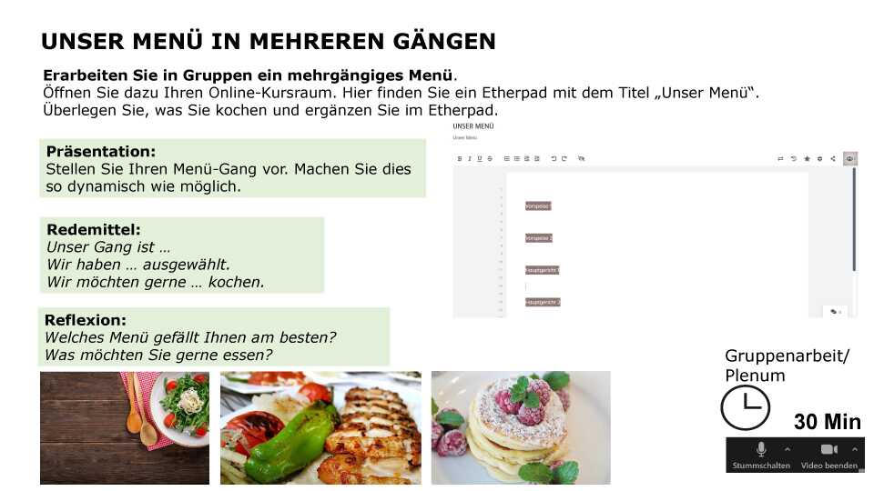 Unser Menü in mehreren Gängen Erarbeiten Sie in Gruppen ein mehrgängiges Menü. Öffnen Sie dazu Ihren Online-Kursraum. Hier finden Sie ein Etherpad mit dem Titel „Unser Menü“. Überlegen Sie, was Sie kochen und ergänzen Sie im Etherpad. Präsentation: Stellen Sie Ihren Menü-Gang vor. Machen Sie dies so dynamisch wie möglich. Redemittel: Unser Gang ist … Wir haben … ausgewählt. Wir möchten gerne … kochen. Reflexion: Welches Menü gefällt Ihnen am besten? Was möchten Sie gerne essen? Sozialform: Gruppenarbeit / Plenum, Zeit: 30 min