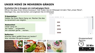 Our multi-course meal Work with your group to put together a multi-course meal. Open your online classroom, where you’ll find an Etherpad entitled “Unser Menü” (“Our Meal”). Decide what you’re going to cook and add it on the Etherpad. Presentation: Present your dish as dynamically as possible. Useful phrases: Our dish is ... We have chosen ... We would like to cook .... Follow-up questions: Which meal do you like best? What would you like to eat? Group format: breakout sessions / whole class, Time required: 30 min