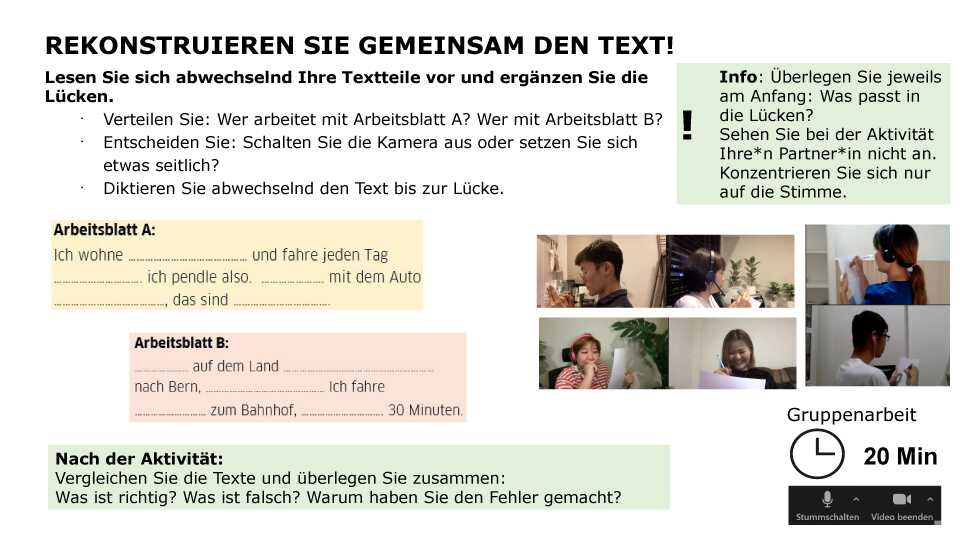 Rekonstruieren Sie gemeinsam den Text! Lesen Sie sich abwechselnd Ihre Textteile vor und ergänzen Sie die Lücken. Verteilen Sie: Wer arbeitet mit Arbeitsblatt A? Wer mit Arbeitsblatt B? Entscheiden Sie: Schalten Sie die Kamera aus oder setzen Sie sich etwas seitlich? Diktieren Sie abwechselnd den Text bis zur Lücke. Info: Überlegen Sie jeweils am Anfang: Was passt in die Lücken? Sehen Sie bei der Aktivität Ihre*n Partner*in nicht an. Konzentrieren Sie sich nur auf die Stimme. Sozialform: Gruppenarbeit, Zeit: 20 Min