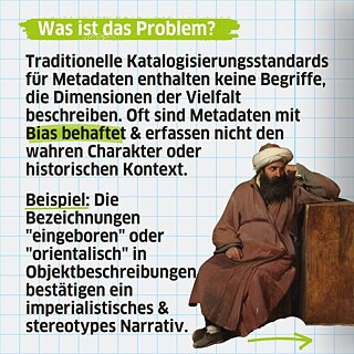Traditionelle Katalogisierungsstandards für Metadaten enthalten keine Begriffe, die Dimensionen der Vielfalt beschreiben. Oft sind Metadaten mit Bias behaftet & erfassen nicht den wahren Charakter oder historischen Kontext. Beispiel: Die Bezeichnungen "eingeboren" oder "orientalisch" in Objektbeschreibungen bestätigen ein imperialistisches & stereotypes Narrativ.