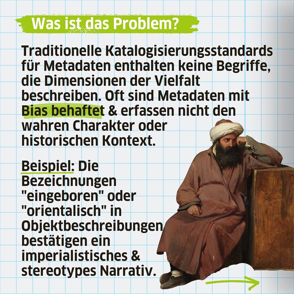 Traditionelle Katalogisierungsstandards für Metadaten enthalten keine Begriffe, die Dimensionen der Vielfalt beschreiben. Oft sind Metadaten mit Bias behaftet & erfassen nicht den wahren Charakter oder historischen Kontext. Beispiel: Die Bezeichnungen "eingeboren" oder "orientalisch" in Objektbeschreibungen bestätigen ein imperialistisches & stereotypes Narrativ.