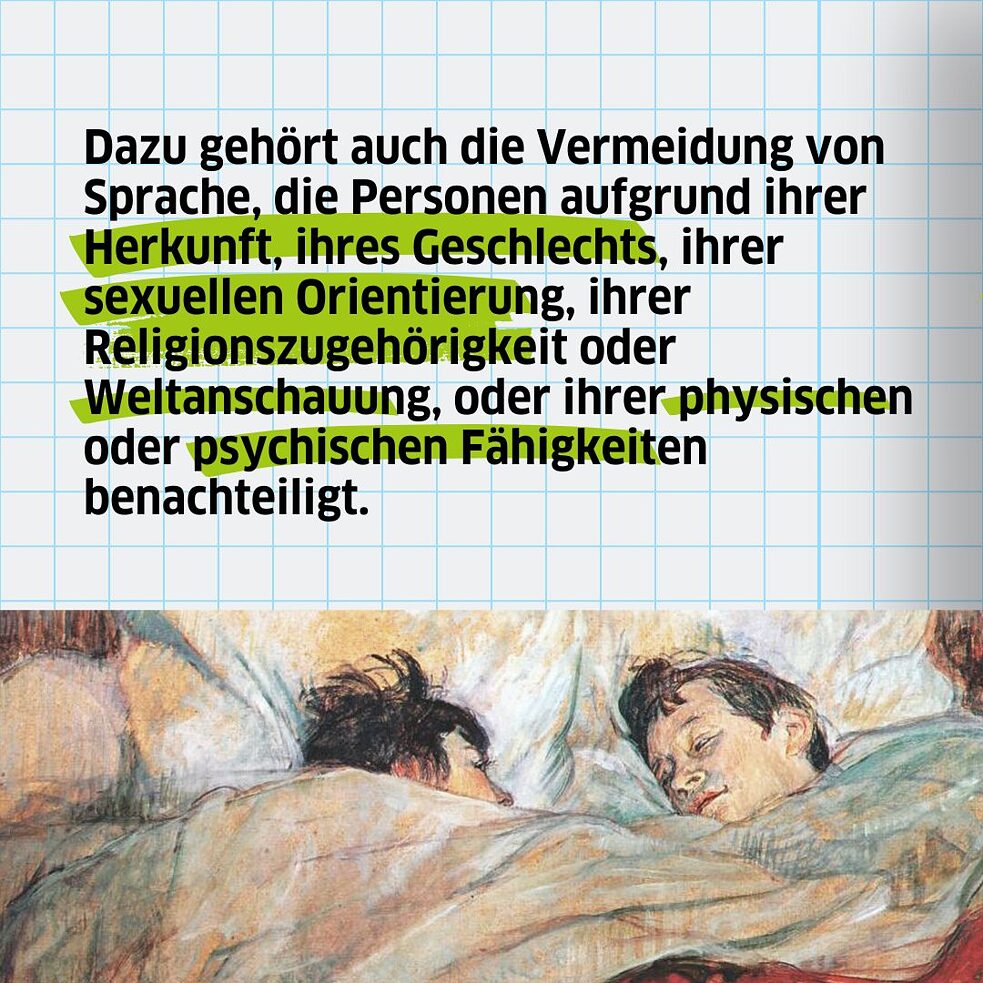 Dazu gehört auch die Vermeidung von Sprache, die Personen aufgrund ihrer Herkunft, ihres Geschlechts, ihrer sexuellen Orientierung, ihrer Religionszugehörigkeit oder Weltanschauung, oder ihrer physischen oder psychischen Fähigkeiten benachteiligt. 