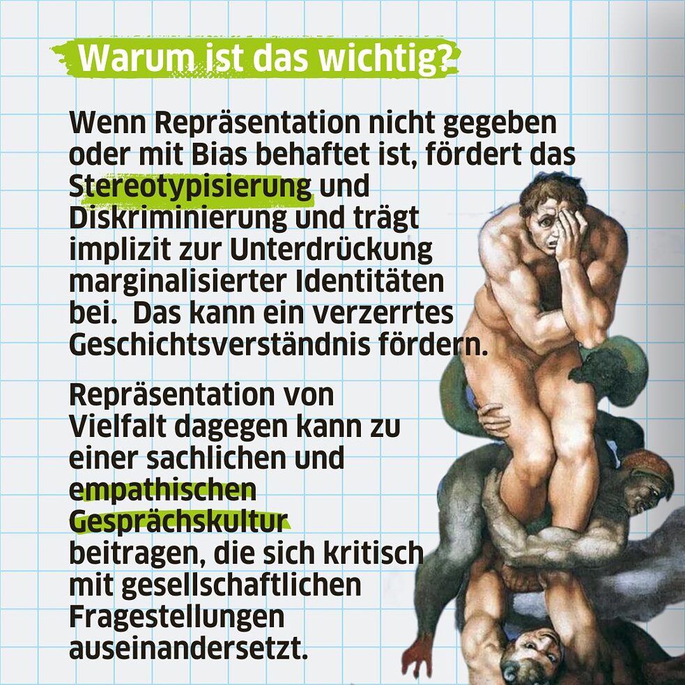 Wenn Repräsentation nicht gegeben oder mit Bias behaftet ist, fördert das Stereotypisierung und  Diskriminierung und trägt  implizit zur Unterdrückung marginalisierter Identitäten bei. Das kann ein verzerrtes Geschichtsverständnis fördern. Repräsentation von Vielfalt dagegen kann zu einer sachlichen und empathischen Gesprächskultur beitragen, die sich kritisch mit gesellschaftlichen Fragestellungen auseinandersetzt. 