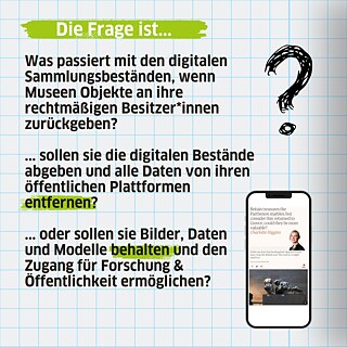Was passiert mit den digitalen Sammlungsbeständen, wenn Museen Objekte an ihre rechtmäßigen Besitzer*innen zurückgeben? Sollen sie die digitalen Bestände abgeben und alle Daten von ihren öffentlichen Plattformen entfernen?  Oder sollen sie Bilder, Daten und Modelle behalten und den Zugang für Forschung & Öffentlichkeit ermöglichen?
