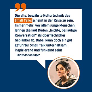 Zitat von Christiane Rösinger: Die alte, bewährte Kulturtechnik des Small Talks scheint in der Krise zu sein. Immer mehr, vor allem junge Menschen, lehnen die laut Duden „leichte, beiläufige Konversation“ als oberflächliches Geplänkel ab. Dabei kann doch ein gut geführter Small Talk unterhaltsam, inspirierend und funkelnd sein! 