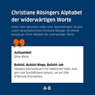 Text auf Bild: Christiane Rösingers Alphabet der widerwärtigen Worte. Immer mehr Menschen leiden unter Sprachallergien. So auch unsere Sprachkolumnistin Christiane Rösinger. Ein kleiner Auszug aus ihrem Alphabet der widerwärtigen Worte: 1. Achtsamkeit Ohne Worte 2. Bullshit, Bullshit-Bingo, Bullshit-Job Saloppes Allerweltswort mit rebellischer Note, wird gern von Durchblickern benutzt, um auf USA-Erfahrung hinzuweisen.