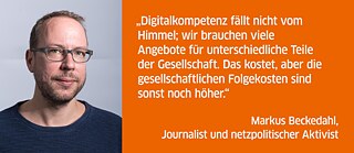 Digitalkompetenz fällt nicht vom Himmel; wir brauchen viele Angebote für unterschiedliche Teile der Gesellschaft. Das kostet, aber die gesellschaftlichen Folgekosten sind sonst noch höher.<br><i>Markus Beckedahl, Journalist und netzpolitischer Aktivist</i>
