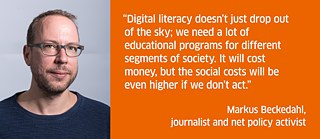 Digital literacy doesn’t just drop out of the sky; we need a lot of educational programs for different segments of society. It will cost money, but the social costs will be even higher if we don’t act.<br><i>Markus Beckedahl, journalist and net policy activist</i>