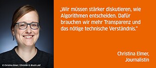 Wir müssen stärker diskutieren, wie Algorithmen entscheiden. Dafür brauchen wir mehr Transparenz und das nötige technische Verständnis.<br><i>Christina Elmer, Journalistin<i>