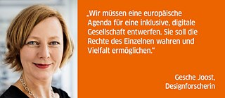 Wir müssen eine europäische Agenda für eine inklusive, digitale Gesellschaft entwerfen. Sie soll die Rechte des Einzelnen wahren und Vielfalt ermöglichen. <br><i>Gesche Joost, Designforscherin</i>