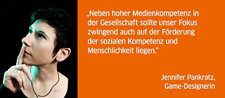 Neben hoher Medienkompetenz in der Gesellschaft sollte unser Fokus zwingend auch auf der Förderung der sozialen Kompetenz und Menschlichkeit liegen.<br><i>Jennifer Pankratz, Game-Designerin</i>