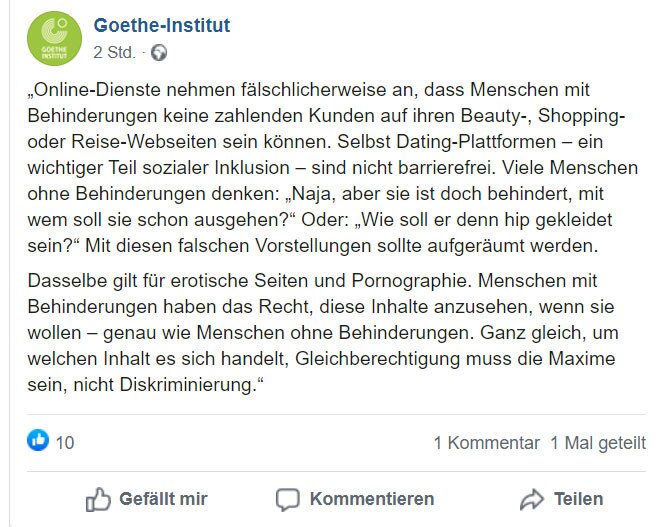 Das Bild zeigt einen Screenshot von Tiffany Brars Facebook-Post, mit dem Inhalt: „Online-Dienste nehmen fälschlicherweise an, dass Menschen mit Behinderungen keine zahlenden Kunden auf ihren Beauty-, Shopping- oder Reise-Webseiten sein können. Selbst Dating-Plattformen – ein wichtiger Teil sozialer Inklusion – sind nicht barrierefrei. Viele Menschen ohne Behinderungen denken: „Naja, aber sie ist doch behindert, mit wem soll sie schon ausgehen?“ Oder: „Wie soll er denn hip gekleidet sein?“ Mit diesen falschen Vorstellungen sollte aufgeräumt werden.  Dasselbe gilt für erotische Seiten und Pornographie. Menschen mit Behinderungen haben das Recht, diese Inhalte anzusehen, wenn sie wollen – genau wie Menschen ohne Behinderungen. Ganz gleich, um welchen Inhalt es sich handelt, Gleichberechtigung muss die Maxime sein, nicht Diskriminierung.“