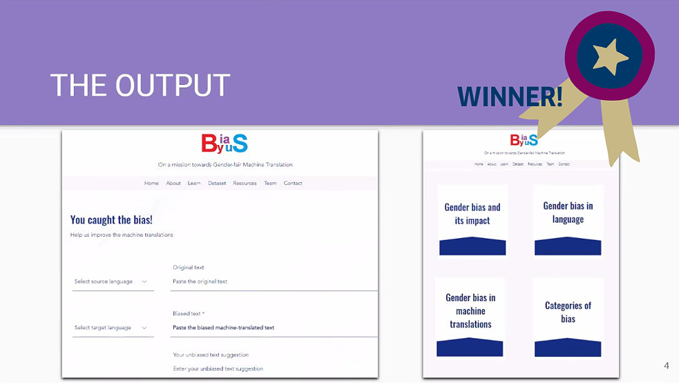 4.	Unbiasing the world, together. BiasByUs created a website that acted as a ‘library’ for bias in translations. This collection of bias is to be generated through crowdsourcing bias found in machine translations. Collating these examples of bias from a variety of languages will ultimately help correct future AI training. Here, users are directly involved in helping counter bias, showing that together, we can unbias the world.   In addition to countering bias through data collection, the website also acts as a platform to raise awareness of bias in AI.