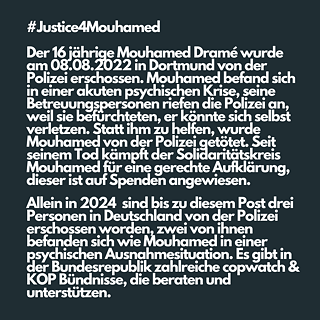 On August 8, 2022, sixteen-year-old Mouhamed Dramé was shot by the police. Mouhamed was experiencing an acute mental health crisis, and his caregivers called the police because they were afraid he might hurt himself. Instead of helping him, Mouhamed was murdered by the police. Since his death, the solidarity movement has been fighting for justice and resolution. At the time of this post, three people have been killed by the police this year alone. Like Mouhamed, two of them were experiencing a mental health emergency. There are numerous Copwatch & KOP alliances in Germany which can provide guidance and support.