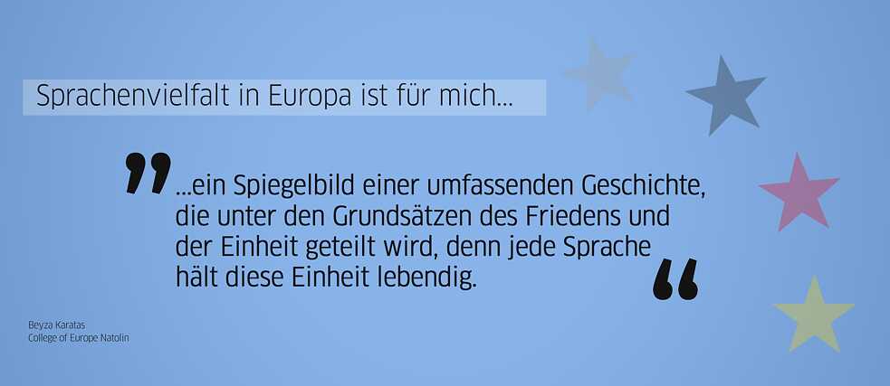 Zitat Alumna: „Sprachenvielfalt in Europa ist für mich ... ein Spiegelbild einer umfassenden Geschichte, die unter den Grundsätzen des Friedens und der Einheit geteilt wird, denn jede Sprache hält diese Einheit lebendig.“ (Beyza Karatas, College of Europe Natolin)