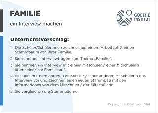 EDDU | Familie: Ein Interview machen | 1.  Die Schüler/Schülerinnen ergänzen auf einem Arbeitsblatt die Namen ihrer Familienmitglieder in einem Stammbaum. 2. Sie schreiben Interviewfragen zum Thema „FamilieDz. 3. Sie nehmen ein Interview mit einem Mitschüler / einer Mitschülerin über seine Familie auf. 4. Sie spielen einem anderen Mitschüler / einer anderen Mitschülerin das Interview vor und tragen die Informationen in einen leeren Stammbaum ein. 5. Sie hängen ihre eigenen Stammbäume im Klassenzimmer auf. 
