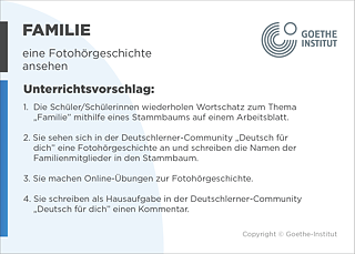 EDDU | Familie: Eine Fotohörgeschichte ansehen | 1.  Die Schüler/Schülerinnen wiederholen Wortschatz zum Thema "Familie" mithilfe eines Stammbaums auf einem Arbeitsblatt.   2. Sie sehen sich in der Deutschlerner-Community DzDeutsch für dichdz eine Fotohörgeschichte an und schreiben die Namen der Familienmitglieder in den Stammbaum. 3. Sie machen Onlineübungen zur Fotohörgeschichte. 4. Sie schreiben als Hausaufgabe in der Deutschlerner-Community DzDeutsch für dichdz einen Kommentar. 