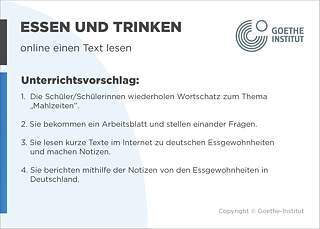 EDDU | Essen und Trinken: online einen Text lesen | 1.  Die Schüler/Schülerinnen wiederholen Wortschatz zum Thema „Mahlzeitendz. 2. Sie bekommen ein Arbeitsblatt und stellen einander Fragen.   3. Sie lesen kurze Texte im Internet zu deutschen Essgewohnheiten und machen Notizen. 4. Sie berichten mithilfe der Notizen von den Essgewohnheiten in Deutschland.