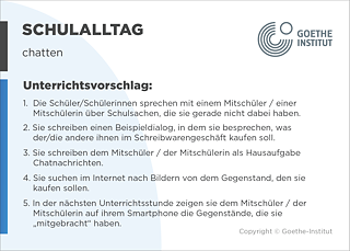 EDDU | Schulalltag: Chatten | 1.  Die Schüler/Schülerinnen sprechen mit einem Mitschüler / einer Mitschülerin über Schulsachen, die sie gerade nicht dabei haben. 2. Sie schreiben einen Beispieldialog, in dem sie besprechen, was der/die andere ihnen im Schreibwarengeschäft kaufen soll. 3. Sie schreiben dem Mitschüler / der Mitschülerin als Hausaufgabe Chatnachrichten. 4. Sie suchen im Internet nach Bildern von dem Gegenstand, den sie kaufen sollen. 5. In der nächsten Unterrichtsstunde zeigen sie dem Mitschüler / der Mitschülerin auf ihrem Smartphone die Gegenstände, die sie „mitgebracht" haben. 