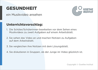 EDDU | Gesundheit: Ein Musikvideo ansehen  | 1.  Die Schüler/Schülerinnen bearbeiten vor dem Sehen eines Musikvideos zu zweit Aufgaben auf einem Arbeitsblatt. 2. Sie sehen das Video einmal an und machen allein Notizen zu Aufgaben auf dem Arbeitsblatt. 3. Sie vergleichen ihre Notizen mit dem Lösungsblatt. 4. Sie diskutieren in Gruppen, ob der Junge im Video glücklich ist. 