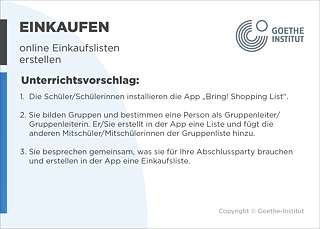 EDDU | Einkaufen: online Einkaufslisten erstellen | Unterrichtsvorschlag: 1.  Die Schüler/Schülerinnen installieren die App „Bring! Shopping List“.  2. Sie bilden Gruppen und bestimmen eine Person als Gruppenleiter/      Gruppenleiterin. Er/Sie erstellt in der App eine Liste und fügt die       anderen Mitschüler/Mitschülerinnen der Gruppenliste hinzu.  3. Sie besprechen gemeinsam, was sie für Ihre Abschlussparty brauchen und erstellen in der App eine Einkaufsliste.