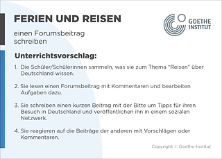 EDDU | Ferien und Reisen | einen Forumsbeitrag schreiben | Unterrichtsvorschlag: 1.  Die Schüler/Schülerinnen sammeln, was sie zum Thema “Reisen” über       Deutschland wissen.  2. Sie lesen einen Forumsbeitrag mit Kommentaren und bearbeiten       Aufgaben dazu.  3. Sie schreiben einen kurzen Beitrag mit der Bitte um Tipps für ihren       Besuch in Deutschland und veröentlichen ihn in einem sozialen Netzwerk.  4. Sie reagieren auf die Beiträge der anderen mit Vorschlägen oder Kommentaren.