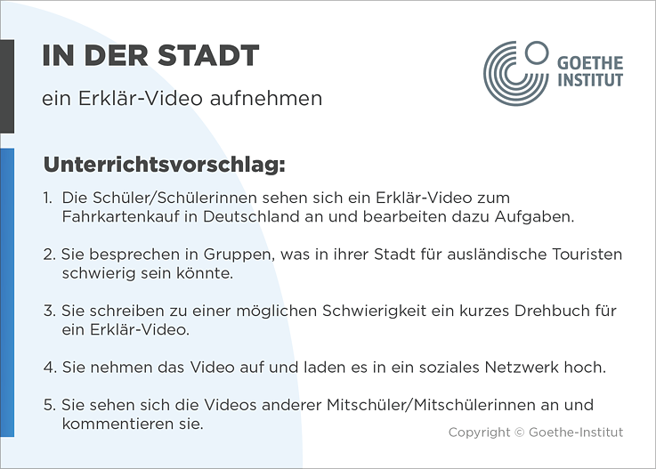EDDU | In der Stadt | ein Erklär-Video aufnehmen | Unterrichtsvorschlag: 1.  Die Schüler/Schülerinnen sehen sich ein Erklär-Video zum       Fahrkartenkauf in Deutschland an und bearbeiten dazu Aufgaben.  2. Sie besprechen in Gruppen, was in ihrer Stadt für ausländische Touristen          schwierig sein könnte.  3. Sie schreiben zu einer möglichen Schwierigkeit ein kurzes Drehbuch für       ein Erklär-Video.   4. Sie nehmen das Video auf und laden es in ein soziales Netzwerk hoch.  5. Sie sehen sich die Videos anderer Mitschüler/Mitschülerinnen an und kommentieren sie.
