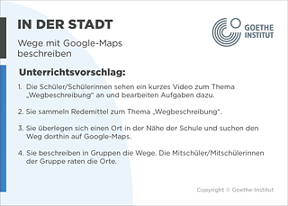 EDDU | In der Stadt | Wege mit Google-Maps beschreiben | Unterrichtsvorschlag: 1.  Die Schüler/Schülerinnen sehen ein kurzes Video zum Thema       „Wegbeschreibung“ an und bearbeiten Aufgaben dazu.  2. Sie sammeln Redemittel zum Thema „Wegbeschreibung“.  3. Sie überlegen sich einen Ort in der Nähe der Schule und suchen den       Weg dorthin auf Google-Maps.  4. Sie beschreiben in Gruppen die Wege. Die Mitschüler/Mitschülerinnen der Gruppe raten die Orte.