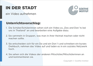 EDDU | In der Stadt | ein Video aufnehmen | Unterrichtsvorschlag: 1.  Die Schüler/Schülerinnen sehen sich ein Video zu „Dos and Don ́ts bei       uns in Thailand“ an und bearbeiten eine Aufgabe dazu.  2. Sie sammeln in Gruppen, was man in ihrer Heimat machen oder nicht       machen sollte.  3. Sie entscheiden sich für ein Do und ein Don ́t und schreiben ein kurzes       Drehbuch, nehmen das Video auf und laden es in ein soziales Netzwerk hoch.  4. Sie sehen sich die Videos der anderen Mitschüler/Mitschülerinnen an und kommentieren sie.