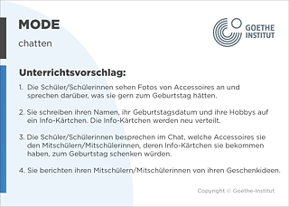 EDDU | Mode: Chatten  | 1.  Die Schüler/Schülerinnen sehen Fotos von Accessoires an und sprechen darüber, was sie gern zum Geburtstag hätten.  2. Sie schreiben ihren Namen, ihr Geburtstagsdatum und ihre Hobbys auf ein Info-Kärtchen. Die Info-Kärtchen werden neu verteilt. 3. Die Schüler/Schülerinnen besprechen im Chat, welche Accessoires sie den Mitschülern/Mitschülerinnen, deren Info-Kärtchen sie bekommen haben, zum Geburtstag schenken würden.  4. Sie berichten ihren Mitschülern/Mitschülerinnen von ihren Geschenkideen. 